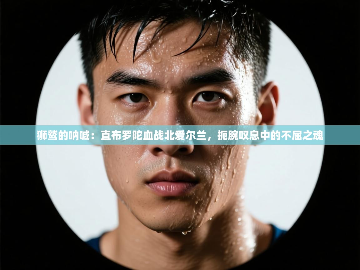 狮鹫的呐喊:直布罗陀血战北爱尔兰,扼腕叹息中的不屈之魂 第2张